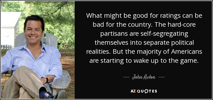 What might be good for ratings can be bad for the country. The hard-core partisans are self-segregating themselves into separate political realities. But the majority of Americans are starting to wake up to the game. - John Avlon