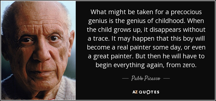 What might be taken for a precocious genius is the genius of childhood. When the child grows up, it disappears without a trace. It may happen that this boy will become a real painter some day, or even a great painter. But then he will have to begin everything again, from zero. - Pablo Picasso