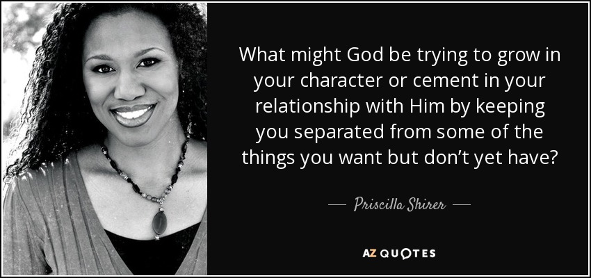 What might God be trying to grow in your character or cement in your relationship with Him by keeping you separated from some of the things you want but don’t yet have? - Priscilla Shirer