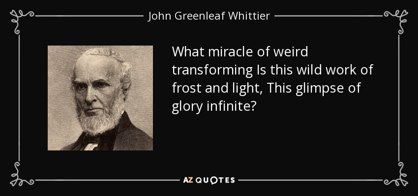 What miracle of weird transforming Is this wild work of frost and light, This glimpse of glory infinite? - John Greenleaf Whittier