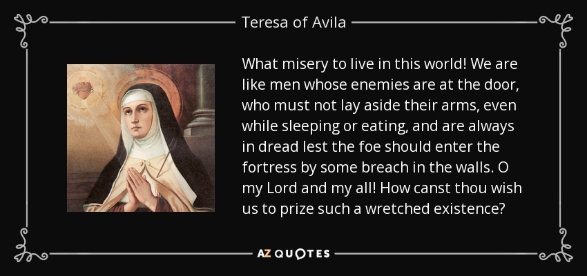 What misery to live in this world! We are like men whose enemies are at the door, who must not lay aside their arms, even while sleeping or eating, and are always in dread lest the foe should enter the fortress by some breach in the walls. O my Lord and my all! How canst thou wish us to prize such a wretched existence? - Teresa of Avila