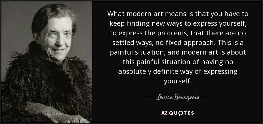 What modern art means is that you have to keep finding new ways to express yourself, to express the problems, that there are no settled ways, no fixed approach. This is a painful situation, and modern art is about this painful situation of having no absolutely definite way of expressing yourself. - Louise Bourgeois
