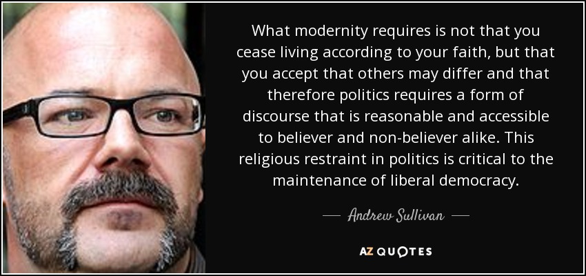 What modernity requires is not that you cease living according to your faith, but that you accept that others may differ and that therefore politics requires a form of discourse that is reasonable and accessible to believer and non-believer alike. This religious restraint in politics is critical to the maintenance of liberal democracy. - Andrew Sullivan