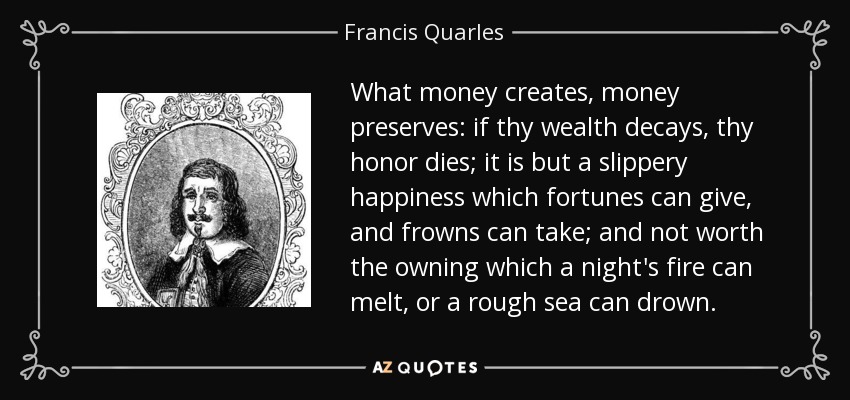 What money creates, money preserves: if thy wealth decays, thy honor dies; it is but a slippery happiness which fortunes can give, and frowns can take; and not worth the owning which a night's fire can melt, or a rough sea can drown. - Francis Quarles