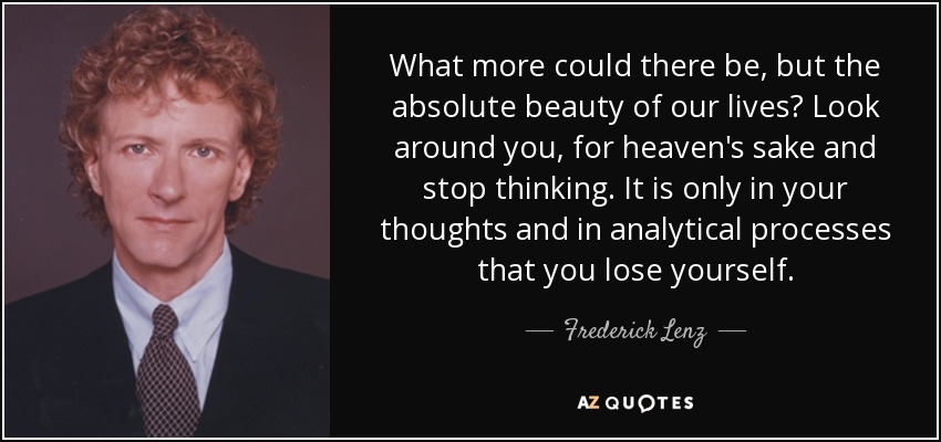 What more could there be, but the absolute beauty of our lives? Look around you, for heaven's sake and stop thinking. It is only in your thoughts and in analytical processes that you lose yourself. - Frederick Lenz