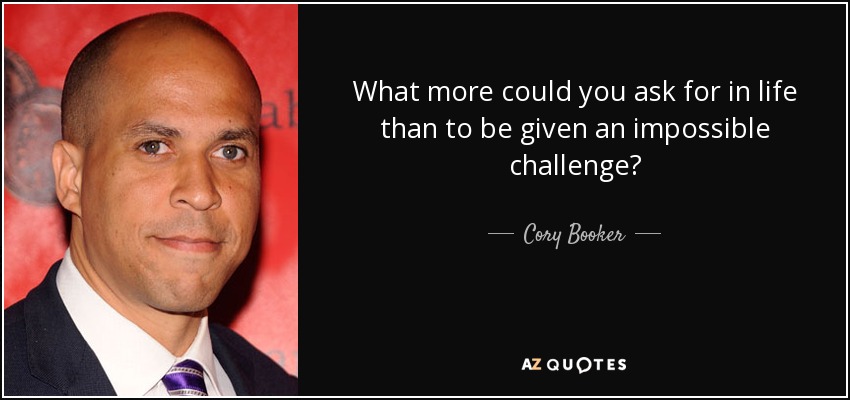 What more could you ask for in life than to be given an impossible challenge? - Cory Booker