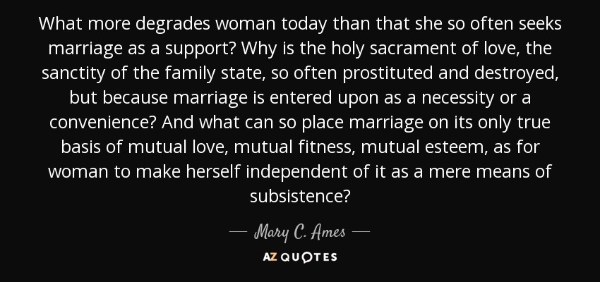 What more degrades woman today than that she so often seeks marriage as a support? Why is the holy sacrament of love, the sanctity of the family state, so often prostituted and destroyed, but because marriage is entered upon as a necessity or a convenience? And what can so place marriage on its only true basis of mutual love, mutual fitness, mutual esteem, as for woman to make herself independent of it as a mere means of subsistence? - Mary C. Ames