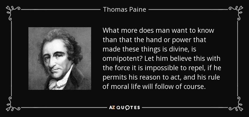 What more does man want to know than that the hand or power that made these things is divine, is omnipotent? Let him believe this with the force it is impossible to repel, if he permits his reason to act, and his rule of moral life will follow of course. - Thomas Paine