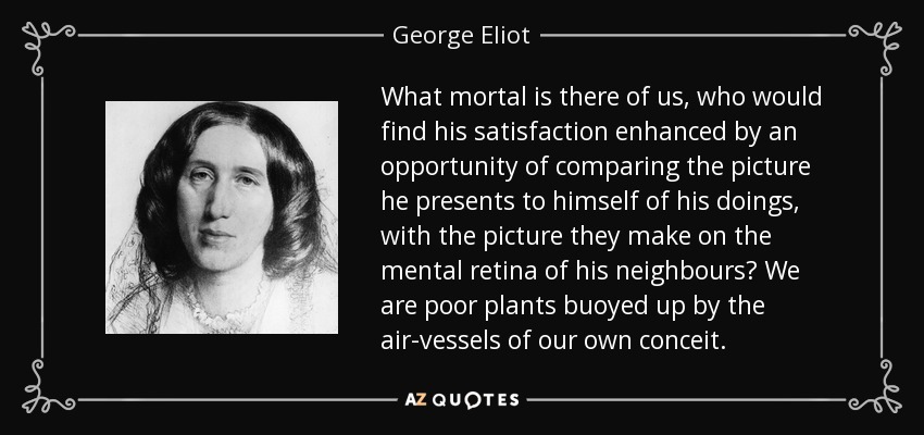What mortal is there of us, who would find his satisfaction enhanced by an opportunity of comparing the picture he presents to himself of his doings, with the picture they make on the mental retina of his neighbours? We are poor plants buoyed up by the air-vessels of our own conceit. - George Eliot