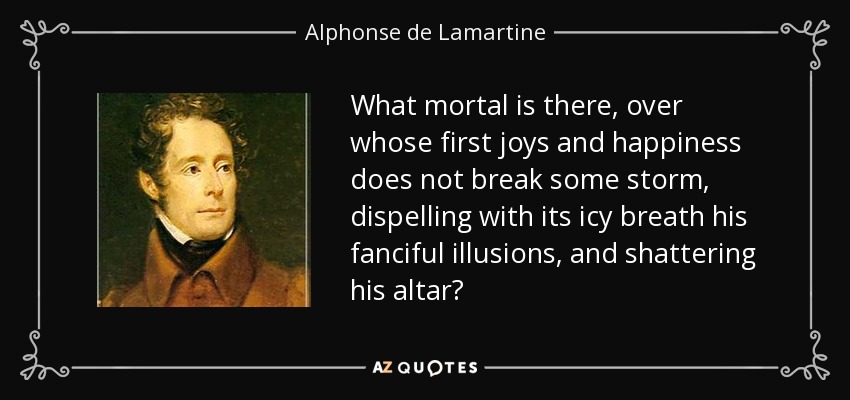 What mortal is there, over whose first joys and happiness does not break some storm, dispelling with its icy breath his fanciful illusions, and shattering his altar? - Alphonse de Lamartine