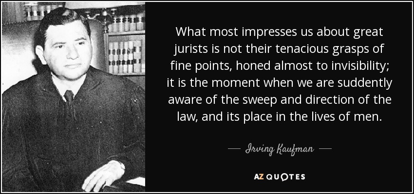 What most impresses us about great jurists is not their tenacious grasps of fine points, honed almost to invisibility; it is the moment when we are suddently aware of the sweep and direction of the law, and its place in the lives of men. - Irving Kaufman
