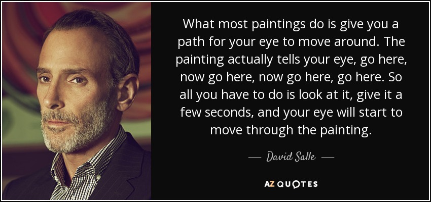 What most paintings do is give you a path for your eye to move around. The painting actually tells your eye, go here, now go here, now go here, go here. So all you have to do is look at it, give it a few seconds, and your eye will start to move through the painting. - David Salle