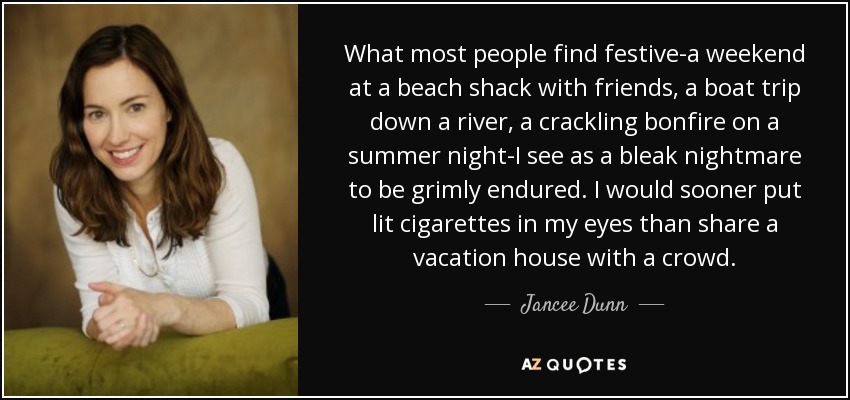 What most people find festive-a weekend at a beach shack with friends, a boat trip down a river, a crackling bonfire on a summer night-I see as a bleak nightmare to be grimly endured. I would sooner put lit cigarettes in my eyes than share a vacation house with a crowd. - Jancee Dunn