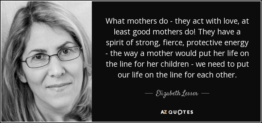 What mothers do - they act with love, at least good mothers do! They have a spirit of strong, fierce, protective energy - the way a mother would put her life on the line for her children - we need to put our life on the line for each other. - Elizabeth Lesser