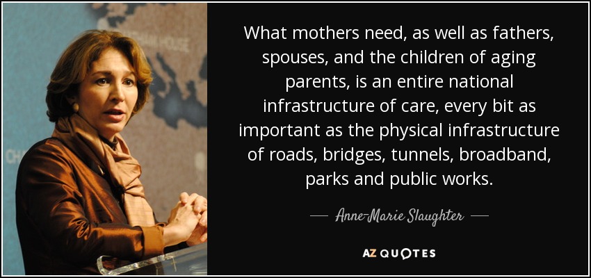 What mothers need, as well as fathers, spouses, and the children of aging parents, is an entire national infrastructure of care, every bit as important as the physical infrastructure of roads, bridges, tunnels, broadband, parks and public works. - Anne-Marie Slaughter