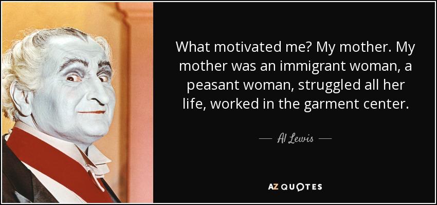 What motivated me? My mother. My mother was an immigrant woman, a peasant woman, struggled all her life, worked in the garment center. - Al Lewis