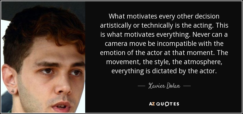 What motivates every other decision artistically or technically is the acting. This is what motivates everything. Never can a camera move be incompatible with the emotion of the actor at that moment. The movement, the style, the atmosphere, everything is dictated by the actor. - Xavier Dolan