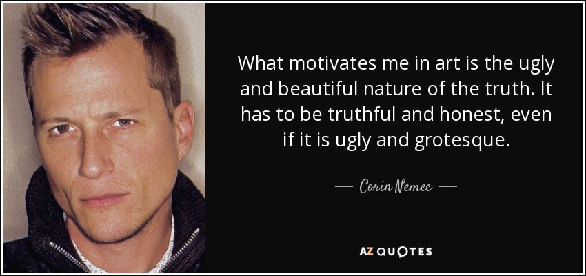 What motivates me in art is the ugly and beautiful nature of the truth. It has to be truthful and honest, even if it is ugly and grotesque. - Corin Nemec