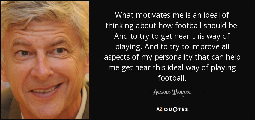 What motivates me is an ideal of thinking about how football should be. And to try to get near this way of playing. And to try to improve all aspects of my personality that can help me get near this ideal way of playing football. - Arsene Wenger