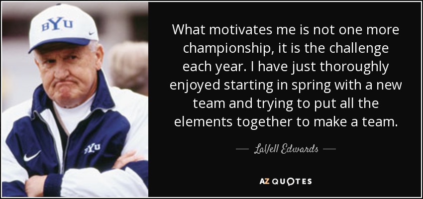 What motivates me is not one more championship, it is the challenge each year. I have just thoroughly enjoyed starting in spring with a new team and trying to put all the elements together to make a team. - LaVell Edwards