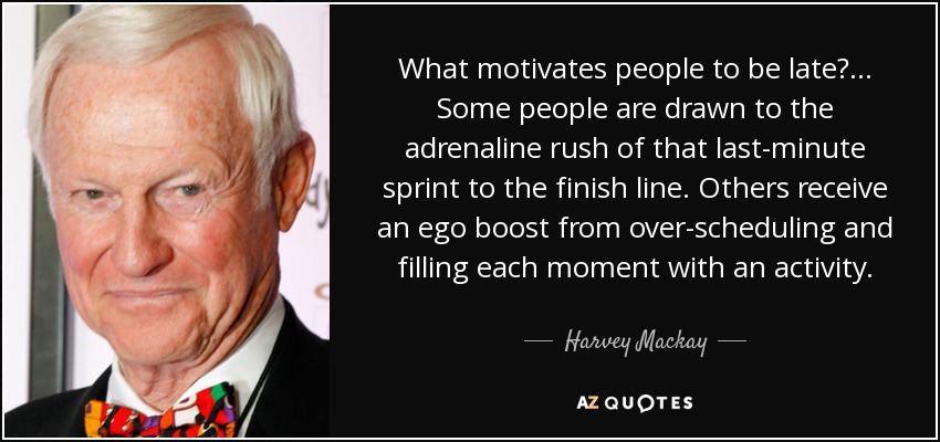 What motivates people to be late?... Some people are drawn to the adrenaline rush of that last-minute sprint to the finish line. Others receive an ego boost from over-scheduling and filling each moment with an activity. - Harvey Mackay