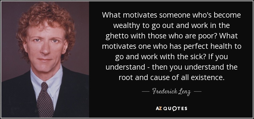 What motivates someone who's become wealthy to go out and work in the ghetto with those who are poor? What motivates one who has perfect health to go and work with the sick? If you understand - then you understand the root and cause of all existence. - Frederick Lenz