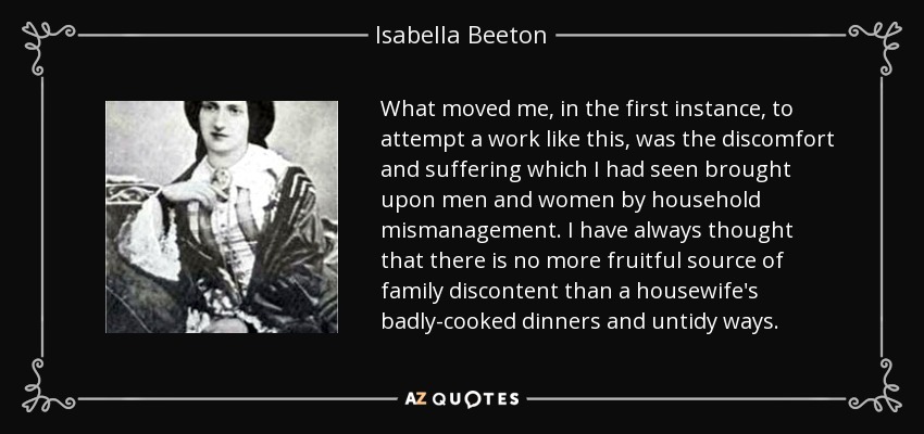 What moved me, in the first instance, to attempt a work like this, was the discomfort and suffering which I had seen brought upon men and women by household mismanagement. I have always thought that there is no more fruitful source of family discontent than a housewife's badly-cooked dinners and untidy ways. - Isabella Beeton