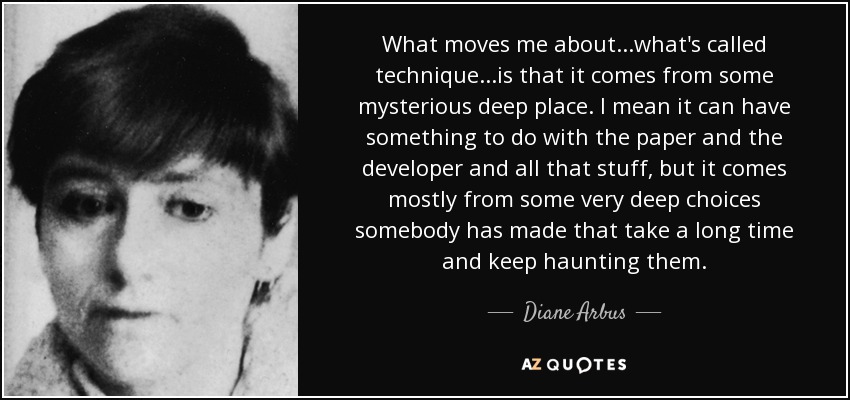 What moves me about...what's called technique...is that it comes from some mysterious deep place. I mean it can have something to do with the paper and the developer and all that stuff, but it comes mostly from some very deep choices somebody has made that take a long time and keep haunting them. - Diane Arbus