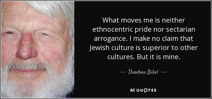 What moves me is neither ethnocentric pride nor sectarian arrogance. I make no claim that Jewish culture is superior to other cultures. But it is mine. - Theodore Bikel