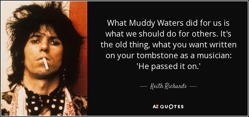 What Muddy Waters did for us is what we should do for others. It's the old thing, what you want written on your tombstone as a musician: 'He passed it on.' - Keith Richards