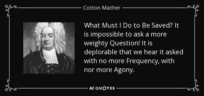 What Must I Do to Be Saved? It is impossible to ask a more weighty Question! It is deplorable that we hear it asked with no more Frequency, with nor more Agony. - Cotton Mather