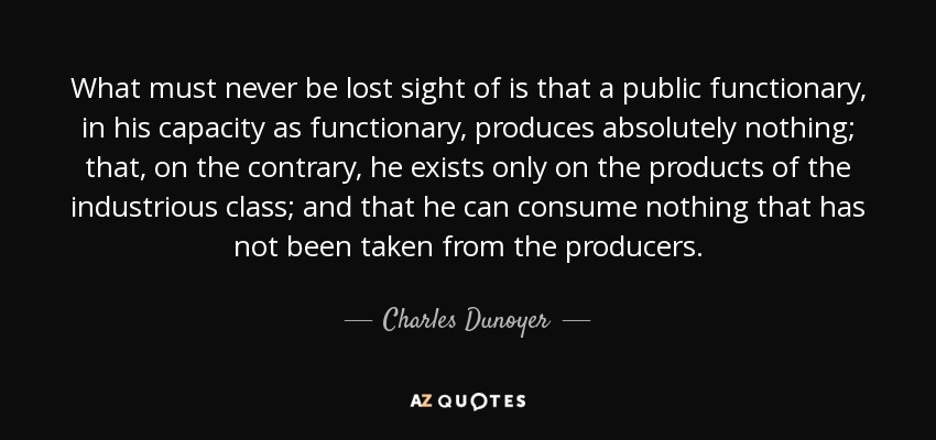 What must never be lost sight of is that a public functionary, in his capacity as functionary, produces absolutely nothing; that, on the contrary, he exists only on the products of the industrious class; and that he can consume nothing that has not been taken from the producers. - Charles Dunoyer