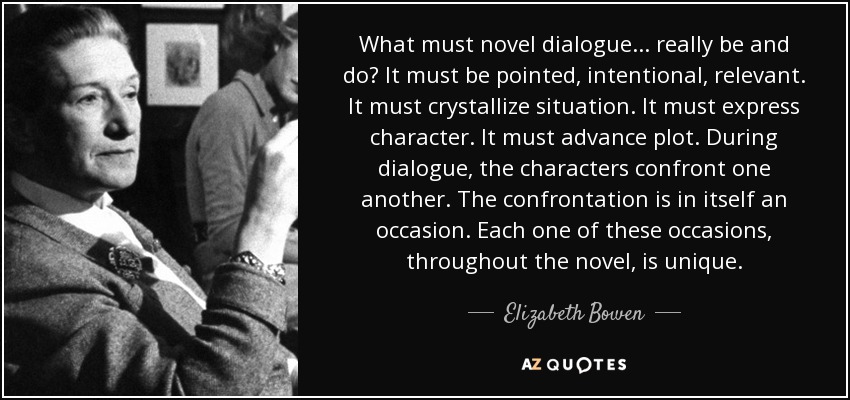 What must novel dialogue . . . really be and do? It must be pointed, intentional, relevant. It must crystallize situation. It must express character. It must advance plot. During dialogue, the characters confront one another. The confrontation is in itself an occasion. Each one of these occasions, throughout the novel, is unique. - Elizabeth Bowen