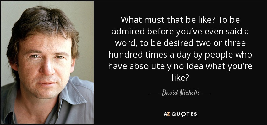What must that be like? To be admired before you’ve even said a word, to be desired two or three hundred times a day by people who have absolutely no idea what you’re like? - David Nicholls
