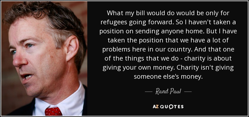 What my bill would do would be only for refugees going forward. So I haven't taken a position on sending anyone home. But I have taken the position that we have a lot of problems here in our country. And that one of the things that we do - charity is about giving your own money. Charity isn't giving someone else's money. - Rand Paul