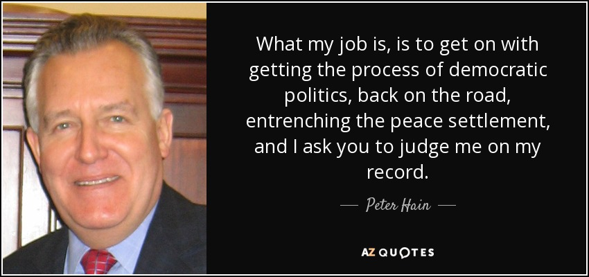 What my job is, is to get on with getting the process of democratic politics, back on the road, entrenching the peace settlement, and I ask you to judge me on my record. - Peter Hain
