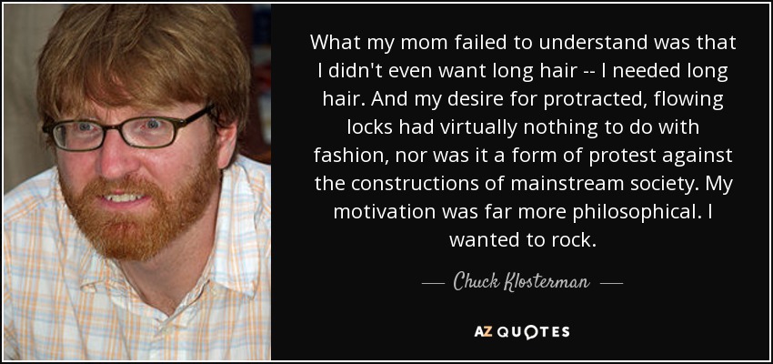 What my mom failed to understand was that I didn't even want long hair -- I needed long hair. And my desire for protracted, flowing locks had virtually nothing to do with fashion, nor was it a form of protest against the constructions of mainstream society. My motivation was far more philosophical. I wanted to rock. - Chuck Klosterman