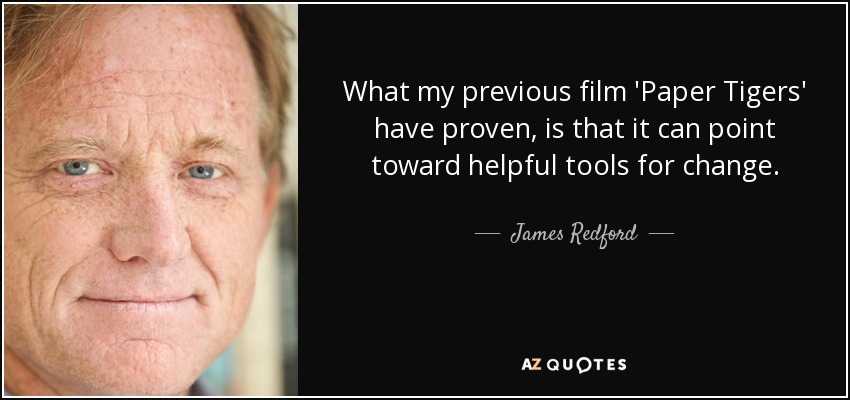 What my previous film 'Paper Tigers' have proven, is that it can point toward helpful tools for change. - James Redford