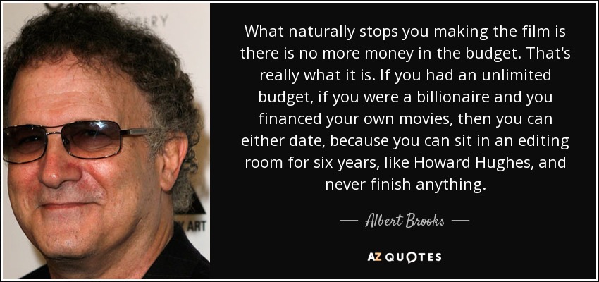 What naturally stops you making the film is there is no more money in the budget. That's really what it is. If you had an unlimited budget, if you were a billionaire and you financed your own movies, then you can either date, because you can sit in an editing room for six years, like Howard Hughes, and never finish anything. - Albert Brooks