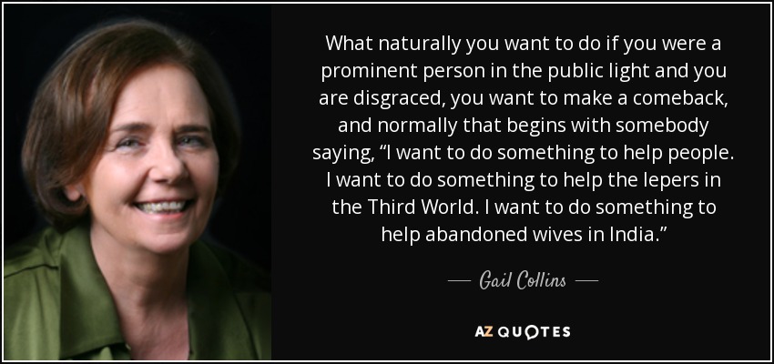 What naturally you want to do if you were a prominent person in the public light and you are disgraced, you want to make a comeback, and normally that begins with somebody saying, “I want to do something to help people. I want to do something to help the lepers in the Third World. I want to do something to help abandoned wives in India.” - Gail Collins