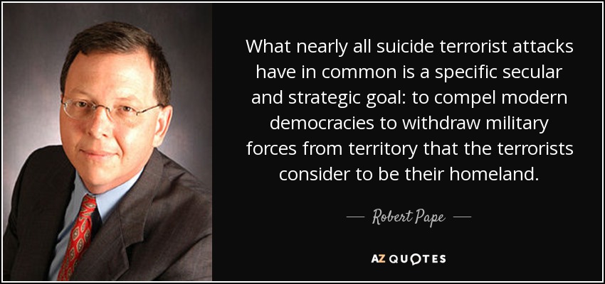 What nearly all suicide terrorist attacks have in common is a specific secular and strategic goal: to compel modern democracies to withdraw military forces from territory that the terrorists consider to be their homeland. - Robert Pape