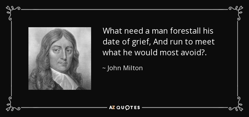 What need a man forestall his date of grief, And run to meet what he would most avoid?. - John Milton