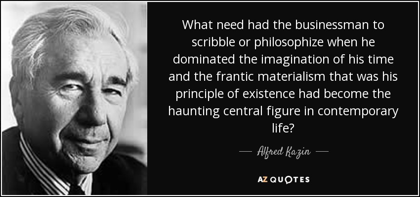 What need had the businessman to scribble or philosophize when he dominated the imagination of his time and the frantic materialism that was his principle of existence had become the haunting central figure in contemporary life? - Alfred Kazin