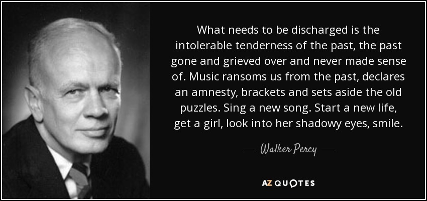 What needs to be discharged is the intolerable tenderness of the past, the past gone and grieved over and never made sense of. Music ransoms us from the past, declares an amnesty, brackets and sets aside the old puzzles. Sing a new song. Start a new life, get a girl, look into her shadowy eyes, smile. - Walker Percy