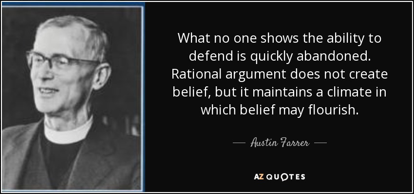 What no one shows the ability to defend is quickly abandoned. Rational argument does not create belief, but it maintains a climate in which belief may flourish. - Austin Farrer