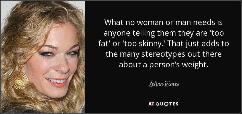 What no woman or man needs is anyone telling them they are 'too fat' or 'too skinny.' That just adds to the many stereotypes out there about a person's weight. - LeAnn Rimes