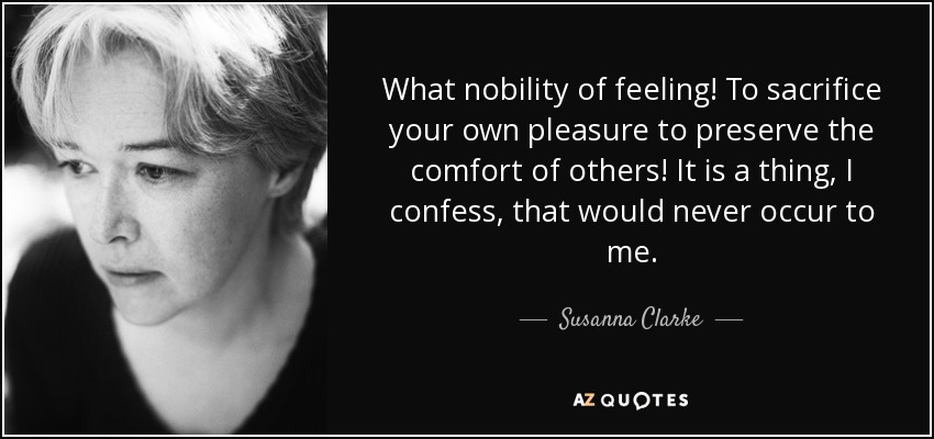 What nobility of feeling! To sacrifice your own pleasure to preserve the comfort of others! It is a thing, I confess, that would never occur to me. - Susanna Clarke