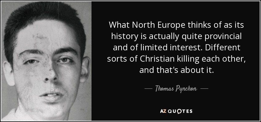 What North Europe thinks of as its history is actually quite provincial and of limited interest. Different sorts of Christian killing each other, and that's about it. - Thomas Pynchon