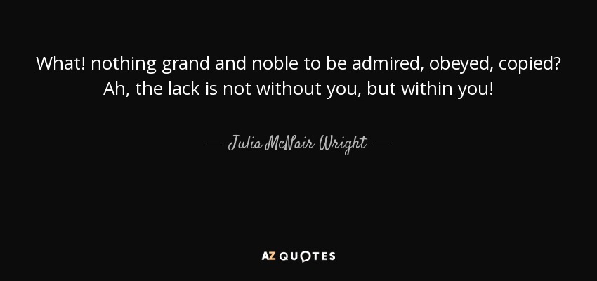 What! nothing grand and noble to be admired, obeyed, copied? Ah, the lack is not without you, but within you! - Julia McNair Wright