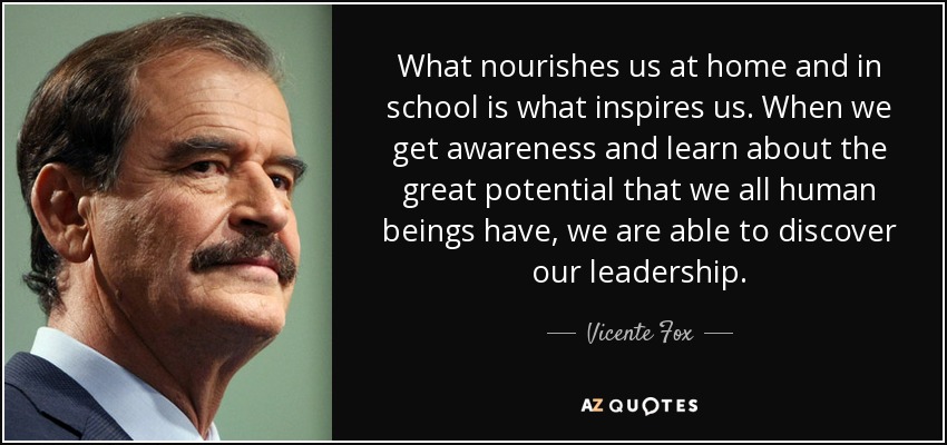 What nourishes us at home and in school is what inspires us. When we get awareness and learn about the great potential that we all human beings have, we are able to discover our leadership. - Vicente Fox